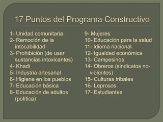 1- Unidad comunitaria
2- Remoción de la
intocabilidad
3- Prohibición (de usar
sustancias intoxicantes)
4- Khadi
5- Industria artesanal
6- Higiene en los pueblos
7- Educación básica
8- Educación de adultos
(política)
9- Mujeres
10- Educación para la salud
11- Idioma nacional
12- Igualdad económica
13- Campesinos
14- Obreros (sindicatos no-
violentos)
15- Culturas tribales
16- Leprosos
17- Estudiantes
 