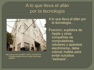 http://news.cnet.com/8301-13579_3-57381075-
37/apple-supplier-foxconn-says-it-will-raise-
salaries/
A lo que lleva el afán por
la tecnología…
Foxconn, suplidora de
Apple y otras
compañías de
computadoras,
celulares y aparatos
electrónicos, debe
colocar mallas para
evitar suicidios
“exitosos”.
 