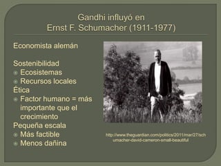 Economista alemán
Sostenibilidad
 Ecosistemas
 Recursos locales
Ética
 Factor humano = más
importante que el
crecimiento
Pequeña escala
 Más factible
 Menos dañina
http://www.theguardian.com/politics/2011/mar/27/sch
umacher-david-cameron-small-beautiful
 