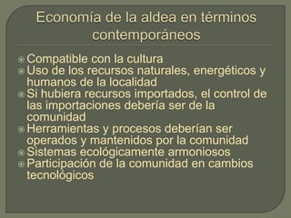  Compatible con la cultura
 Uso de los recursos naturales, energéticos y
humanos de la localidad
 Si hubiera recursos importados, el control de
las importaciones debería ser de la
comunidad
 Herramientas y procesos deberían ser
operados y mantenidos por la comunidad
 Sistemas ecológicamente armoniosos
 Participación de la comunidad en cambios
tecnológicos
 