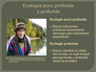 http://uit.no/ansatte/organisasjon/tavla/artikkel?p_do
cument_id=230763&p_dimension_id=88178&p_
menu=42421
Ecología poco profunda:
 Busca soluciones
prácticas (usualmente
técnicas) para soluciones
específicas
Ecología profunda:
 Busca cambiar la visión
del mundo, lo cual incluye
percepciones y actitudes
hacia la ecosfera
 
