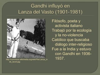 http://commons.wikimedia.org/wiki/File:Lanza_in
de_lavoir.jpg
Filósofo, poeta y
activista italiano
Trabajó por la ecología
y la no-violencia
Católico que buscaba
diálogo inter-religioso
Fue a la India y estuvo
con Gandhi en 1936-
1937.
 