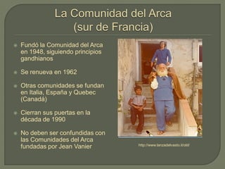  Fundó la Comunidad del Arca
en 1948, siguiendo principios
gandhianos
 Se renueva en 1962
 Otras comunidades se fundan
en Italia, España y Quebec
(Canadá)
 Cierran sus puertas en la
década de 1990
 No deben ser confundidas con
las Comunidades del Arca
fundadas por Jean Vanier http://www.lanzadelvasto.it/old/
 