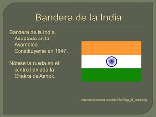 Bandera de la India.
Adoptada en la
Asamblea
Constituyente en 1947.
Nótese la rueda en el
centro llamada la
Chakra de Ashok.
http://en.wikipedia.org/wiki/File:Flag_of_India.svg
 