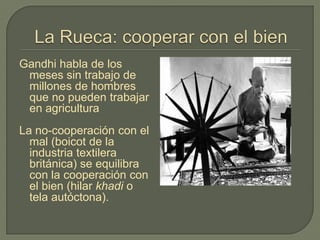 Gandhi habla de los
meses sin trabajo de
millones de hombres
que no pueden trabajar
en agricultura
La no-cooperación con el
mal (boicot de la
industria textilera
británica) se equilibra
con la cooperación con
el bien (hilar khadi o
tela autóctona).
http://www.criticaltwenties.in/wp-
content/uploads/2010/10/gandhi-charkha2.jpg
 