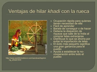 http://www.worldinmotionvr.com/sendcard/spinni
ng_wheel.html
 Ocupación rápida para quienes
tienen necesidad de ella
 Fácil de aprender
 Barata de conseguir o de hacer
 Detiene la disipación de
riqueza que sale de la India al
comprar telas extranjeras
 Distribuye lo que se ahorra por
evitar la importación de telas
 El éxito más pequeño significa
una gran ganancia para el
pueblo
 Ayuda a establecer la no-
cooperación entre todo el
pueblo
 