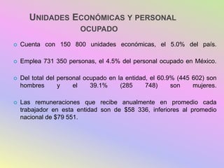 UNIDADES ECONÓMICAS Y PERSONAL
OCUPADO
 Cuenta con 150 800 unidades económicas, el 5.0% del país.
 Emplea 731 350 personas, el 4.5% del personal ocupado en México.
 Del total del personal ocupado en la entidad, el 60.9% (445 602) son
hombres y el 39.1% (285 748) son mujeres.
 Las remuneraciones que recibe anualmente en promedio cada
trabajador en esta entidad son de $58 336, inferiores al promedio
nacional de $79 551.
 