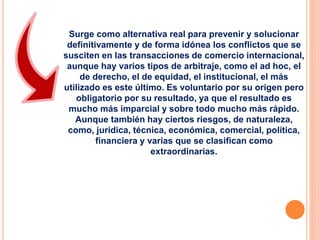 Surge como alternativa real para prevenir y solucionar
definitivamente y de forma idónea los conflictos que se
susciten en las transacciones de comercio internacional,
aunque hay varios tipos de arbitraje, como el ad hoc, el
de derecho, el de equidad, el institucional, el más
utilizado es este último. Es voluntario por su origen pero
obligatorio por su resultado, ya que el resultado es
mucho más imparcial y sobre todo mucho más rápido.
Aunque también hay ciertos riesgos, de naturaleza,
como, jurídica, técnica, económica, comercial, política,
financiera y varias que se clasifican como
extraordinarias.
 
