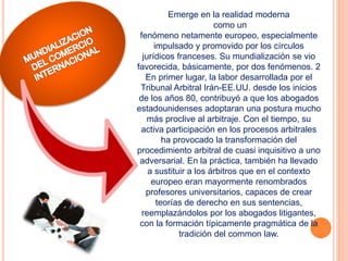 Emerge en la realidad moderna
como un
fenómeno netamente europeo, especialmente
impulsado y promovido por los círculos
jurídicos franceses. Su mundialización se vio
favorecida, básicamente, por dos fenómenos. 2
En primer lugar, la labor desarrollada por el
Tribunal Arbitral Irán-EE.UU. desde los inicios
de los años 80, contribuyó a que los abogados
estadounidenses adoptaran una postura mucho
más proclive al arbitraje. Con el tiempo, su
activa participación en los procesos arbitrales
ha provocado la transformación del
procedimiento arbitral de cuasi inquisitivo a uno
adversarial. En la práctica, también ha llevado
a sustituir a los árbitros que en el contexto
europeo eran mayormente renombrados
profesores universitarios, capaces de crear
teorías de derecho en sus sentencias,
reemplazándolos por los abogados litigantes,
con la formación típicamente pragmática de la
tradición del common law.
 