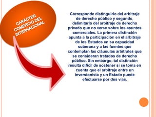 Corresponde distinguirlo del arbitraje
de derecho público y segundo,
delimitarlo del arbitraje de derecho
privado que no verse sobre los asuntos
comerciales. La primera distinción
apunta a la participación en el arbitraje
de los Estados en su capacidad
soberana y a las fuentes que
contemplan las cláusulas arbitrales que
se consideran tratados de derecho
público. Sin embargo, tal distinción
resulta difícil de sostener si se toma en
cuenta que el arbitraje entre un
inversionista y un Estado puede
efectuarse por dos vías.
 