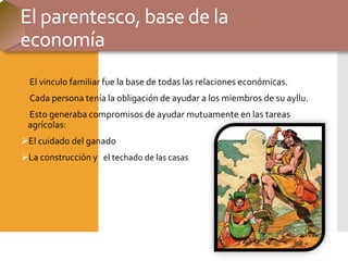 El parentesco, base de la
economía
El vinculo familiar fue la base de todas las relaciones económicas.
Cada persona tenía la obligación de ayudar a los miembros de su ayllu.
Esto generaba compromisos de ayudar mutuamente en las tareas
agrícolas:
El cuidado del ganado
La construcción y el techado de las casas
 
