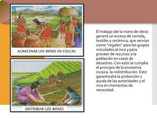 El trabajo (de la mano de obra)
generó un exceso de comida,
textiles y cerámica, que servían
como “regalos” para los grupos
vinculados al inca y para
proveer de recursos a la
población en casos de
desastres.Con esto se cumplía
el principio de la economía
incaica: la redistribución. Esto
garantizaba la protección y
ayuda de las autoridades y el
inca en momentos de
necesidad.
 