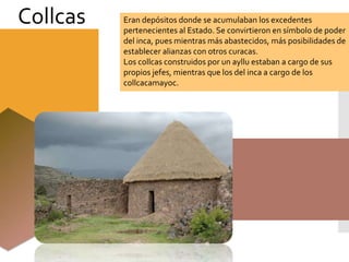 Eran depósitos donde se acumulaban los excedentes
pertenecientes al Estado. Se convirtieron en símbolo de poder
del inca, pues mientras más abastecidos, más posibilidades de
establecer alianzas con otros curacas.
Los collcas construidos por un ayllu estaban a cargo de sus
propios jefes, mientras que los del inca a cargo de los
collcacamayoc.
Collcas
 