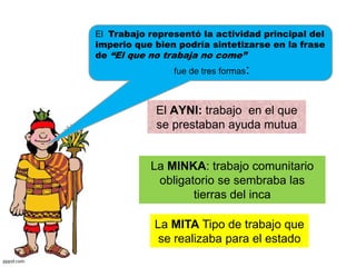 El Trabajo representó la actividad principal del
imperio que bien podría sintetizarse en la frase
de “El que no trabaja no come”
fue de tres formas:
El AYNI: trabajo en el que
se prestaban ayuda mutua
La MINKA: trabajo comunitario
obligatorio se sembraba las
tierras del inca
La MITA Tipo de trabajo que
se realizaba para el estado
 