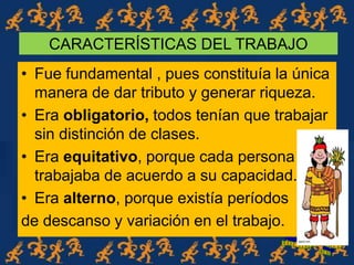 CARACTERÍSTICAS DEL TRABAJO
• Fue fundamental , pues constituía la única
manera de dar tributo y generar riqueza.
• Era obligatorio, todos tenían que trabajar
sin distinción de clases.
• Era equitativo, porque cada persona
trabajaba de acuerdo a su capacidad.
• Era alterno, porque existía períodos
de descanso y variación en el trabajo.
 