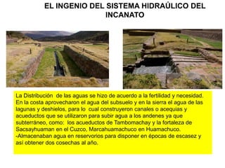 EL INGENIO DEL SISTEMA HIDRAÚLICO DEL
INCANATO
La Distribución de las aguas se hizo de acuerdo a la fertilidad y necesidad.
En la costa aprovecharon el agua del subsuelo y en la sierra el agua de las
lagunas y deshielos, para lo cual construyeron canales o acequias y
acueductos que se utilizaron para subir agua a los andenes ya que
subterráneo, como: los acueductos de Tambomachay y la fortaleza de
Sacsayhuaman en el Cuzco, Marcahuamachuco en Huamachuco.
-Almacenaban agua en reservorios para disponer en épocas de escasez y
así obtener dos cosechas al año.
 