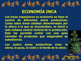 Los Incas organizaron su economía en base al
control de diferentes zonas productivas.
Como estas áreas estaban determinadas por
la altura a la que se encontraban, se llamó a
este sistema control vertical de la producción.
Esto les permitió contar con una gran
variedad de productos que aseguraban su
subsistencia.
Las cuatro zonas productivas eran: la
sierra, la puna, la costa y el borde de la selva.
ECONOMÍA INCA
 