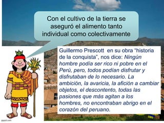 Con el cultivo de la tierra se
aseguró el alimento tanto
individual como colectivamente
Guillermo Prescott en su obra “historia
de la conquista”, nos dice: Ningún
hombre podía ser rico ni pobre en el
Perú, pero, todos podían disfrutar y
disfrutaban de lo necesario. La
ambición, la avaricia, la afición a cambiar
objetos, el descontento, todas las
pasiones que más agitan a los
hombres, no encontraban abrigo en el
corazón del peruano.
 