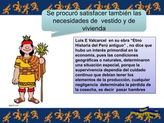 Se procuró satisfacer también las
necesidades de vestido y de
vivienda
Luis E Valcarcel en su obra “Etno
Historia del Perú antiguo” , no dice que
hubo un interés primordial en la
economía, pues las condiciones
geográficas o naturales, determinaron
una situación especial, porque la
supervivencia dependía del cuidado
continuo que debían tener los
elementos de la producción, cualquier
negligencia determinaba la pérdida de
la cosecha, es decir pasar hambres
 