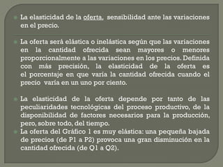    La elasticidad de la oferta, sensibilidad ante las variaciones
    en el precio.

   La oferta será elástica o inelástica según que las variaciones
    en la cantidad ofrecida sean mayores o menores
    proporcionalmente a las variaciones en los precios. Definida
    con más precisión, la elasticidad de la oferta es
    el porcentaje en que varía la cantidad ofrecida cuando el
    precio varía en un uno por ciento.

   La elasticidad de la oferta depende por tanto de las
    peculiaridades tecnológicas del proceso productivo, de la
    disponibilidad de factores necesarios para la producción,
    pero, sobre todo, del tiempo.
   La oferta del Gráfico 1 es muy elástica: una pequeña bajada
    de precios (de P1 a P2) provoca una gran disminución en la
    cantidad ofrecida (de Q1 a Q2).
 