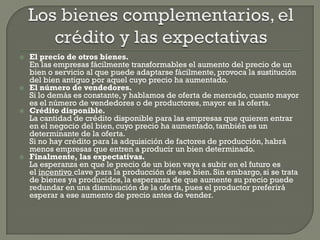    El precio de otros bienes.
    En las empresas fácilmente transformables el aumento del precio de un
    bien o servicio al que puede adaptarse fácilmente, provoca la sustitución
    del bien antiguo por aquel cuyo precio ha aumentado.
   El número de vendedores.
    Si lo demás es constante, y hablamos de oferta de mercado, cuanto mayor
    es el número de vendedores o de productores, mayor es la oferta.
   Crédito disponible.
    La cantidad de crédito disponible para las empresas que quieren entrar
    en el negocio del bien, cuyo precio ha aumentado, también es un
    determinante de la oferta.
    Si no hay crédito para la adquisición de factores de producción, habrá
    menos empresas que entren a producir un bien determinado.
   Finalmente, las expectativas.
    La esperanza en que le precio de un bien vaya a subir en el futuro es
    el incentivo clave para la producción de ese bien. Sin embargo, si se trata
    de bienes ya producidos, la esperanza de que aumente su precio puede
    redundar en una disminución de la oferta, pues el productor preferirá
    esperar a ese aumento de precio antes de vender.
 