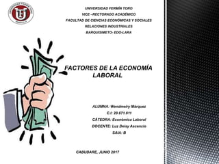 UNIVERSIDAD FERMÍN TORO
VICE –RECTORADO ACADÉMICO
FACULTAD DE CIENCIAS ECONÓMICAS Y SOCIALES
RELACIONES INDUSTRIALES
BARQUISIMETO- EDO-LARA
ALUMNA: Wendmeiry Márquez
C.I: 20.671.611
CÁTEDRA: Económica Laboral
DOCENTE: Luz Deisy Ascencio
SAIA: B
FACTORES DE LA ECONOMÍA
LABORAL
CABUDARE, JUNIO 2017
 