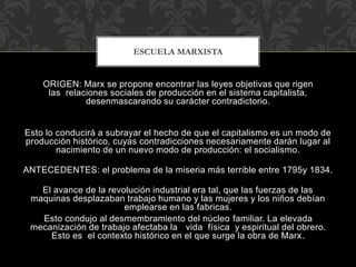 ORIGEN: Marx se propone encontrar las leyes objetivas que rigen
las relaciones sociales de producción en el sistema capitalista,
desenmascarando su carácter contradictorio.
Esto lo conducirá a subrayar el hecho de que el capitalismo es un modo de
producción histórico, cuyas contradicciones necesariamente darán lugar al
nacimiento de un nuevo modo de producción: el socialismo.
ANTECEDENTES: el problema de la miseria más terrible entre 1795y 1834.
El avance de la revolución industrial era tal, que las fuerzas de las
maquinas desplazaban trabajo humano y las mujeres y los niños debían
emplearse en las fabricas.
Esto condujo al desmembramiento del núcleo familiar. La elevada
mecanización de trabajo afectaba la vida física y espiritual del obrero.
Esto es el contexto histórico en el que surge la obra de Marx.
ESCUELA MARXISTA
 