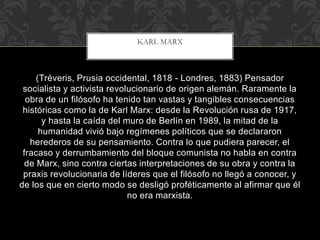 (Tréveris, Prusia occidental, 1818 - Londres, 1883) Pensador
socialista y activista revolucionario de origen alemán. Raramente la
obra de un filósofo ha tenido tan vastas y tangibles consecuencias
históricas como la de Karl Marx: desde la Revolución rusa de 1917,
y hasta la caída del muro de Berlín en 1989, la mitad de la
humanidad vivió bajo regímenes políticos que se declararon
herederos de su pensamiento. Contra lo que pudiera parecer, el
fracaso y derrumbamiento del bloque comunista no habla en contra
de Marx, sino contra ciertas interpretaciones de su obra y contra la
praxis revolucionaria de líderes que el filósofo no llegó a conocer, y
de los que en cierto modo se desligó proféticamente al afirmar que él
no era marxista.
KARL MARX
 