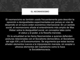 El neomarxismo es también usado frecuentemente para describir la
oposición a desigualdades experimentadas por países en vías de
desarrollo en el nuevo orden económico internacional. En un sentido
social, el neomarxismo añade el entendimiento más amplio de Max
Weber sobre la desigualdad social, en conceptos tales como
el status y el poder, a la filosofía marxista.
En la actualidad se les llama Neomarxistas a quienes defienden
posturas relacionadas con el Socialismo democrático, el Socialismo
del siglo XXI y el Eurocomunismo. Se argumenta que estas teorías
añaden elementos nuevos a la interpretación marxista, sin aceptar a
ultranza elementos del Capitalismo como lo hace
la Socialdemocracia.
EL NEOMARXISMO
 