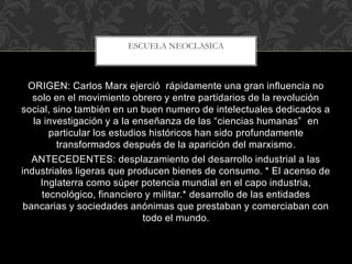 ORIGEN: Carlos Marx ejerció rápidamente una gran influencia no
solo en el movimiento obrero y entre partidarios de la revolución
social, sino también en un buen numero de intelectuales dedicados a
la investigación y a la enseñanza de las “ciencias humanas” en
particular los estudios históricos han sido profundamente
transformados después de la aparición del marxismo.
ANTECEDENTES: desplazamiento del desarrollo industrial a las
industriales ligeras que producen bienes de consumo. * El acenso de
Inglaterra como súper potencia mundial en el capo industria,
tecnológico, financiero y militar.* desarrollo de las entidades
bancarias y sociedades anónimas que prestaban y comerciaban con
todo el mundo.
ESCUELA NEOCLASICA
 