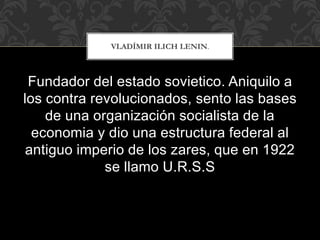 Fundador del estado sovietico. Aniquilo a
los contra revolucionados, sento las bases
de una organización socialista de la
economia y dio una estructura federal al
antiguo imperio de los zares, que en 1922
se llamo U.R.S.S
VLADÍMIR ILICH LENIN.
 