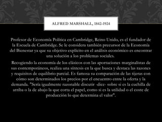Profesor de Economía Política en Cambridge, Reino Unido, es el fundador de
la Escuela de Cambridge. Se le considera también precursor de la Economía
del Bienestar ya que su objetivo explícito en el análisis económico es encontrar
una solución a los problemas sociales.
Recogiendo la economía de los clásicos con las aportaciones marginalistas de
sus contemporáneos, realiza una síntesis en la que busca y destaca las razones
y requisitos de equilibrio parcial. Es famosa su comparación de las tijeras con
cómo son determinados los precios por el encuentro entre la oferta y la
demanda. "Sería igualmente razonable discutir -dice- sobre si es la cuchilla de
arriba o la de abajo la que corta el papel, como si es la utilidad o el coste de
producción lo que determina el valor".
ALFRED MARSHALL, 1842-1924
 