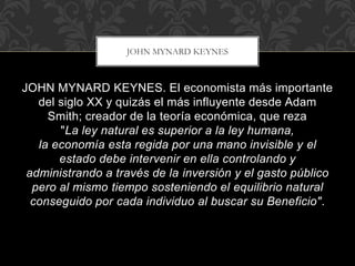 JOHN MYNARD KEYNES. El economista más importante
del siglo XX y quizás el más influyente desde Adam
Smith; creador de la teoría económica, que reza
"La ley natural es superior a la ley humana,
la economía esta regida por una mano invisible y el
estado debe intervenir en ella controlando y
administrando a través de la inversión y el gasto público
pero al mismo tiempo sosteniendo el equilibrio natural
conseguido por cada individuo al buscar su Beneficio".
JOHN MYNARD KEYNES
 