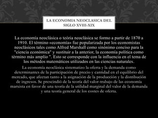 La economía neoclásica o teória neoclásica se formo a partir de 1870 a
1910. El término «economía» fue popularizada por los economistas
neoclásicos tales como Alfred Marshall como sinónimo conciso para la
"ciencia económica" y sustituir a la anterior, la economía política como
término más amplio ". Esto se corresponde con la influencia en el tema de
los métodos matemáticos utilizados en las ciencias naturales.
La economía neoclásica sistematizo la oferta y la demanda como
determinantes de la participación de precio y cantidad en el equilibrio del
mercado, que afectan tanto a la asignación de la producción y la distribución
de ingresos. Se prescindió de la teoría del valor-trabajo de las economía
marxista en favor de una teoría de la utilidad marginal del valor de la demanda
y una teoría general de los costes de oferta.
LA ECONOMIA NEOCLASICA DEL
SIGLO XVIII-XIX
 