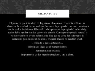 El primero que introdujo en Inglaterra el termino economía política, un
esbozo de la teoría del valor trabajo, favorecía la propiedad que son posiciones
social de los individuos. El estado debia proteger la propiedad industrial y
todos debía ayudar con los gastos del estado. Concepto de precio natural y
político también ley del salario, que dice que se debe dar solamente lo
necesario para subsistir, ya que si trabajan menos no rendían igual.
Teoría de la renta diferencial.
Principales ideas de el mercantilismo.
Inclinacion nacionalista.
Importancia de los metales preciosos, oro y plata.
WILLIAN PETTY
 
