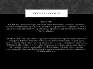 Siglo XVIII
ORIGEN: La fisiocracia surgió en Francia, ya que el contenido esencial de su filosofía
consistía en el fenómeno de la industria extractiva y en particular de la agricultura. Muchos
de los fisiócratas eran miembros de una clase de agricultores que después conformaron la
nueva burguesía.
ANTECEDENTES: La fisiocracia surge como una reacción de tipo intelectual a la común
concepción de la vida intervencionista del pensamiento mercantilista. Insistían que la
intervención de intermediarios en varias etapas del proceso de la producción y distribución
de bienes tiende a reducir el nivel total de prosperidad y producción económica. Ejemplos
de estas intervenciones eran muchas pero los fisiócratas se fijaban en los controles
gubernamentales tales como los monopolios, impuestos excesivos, burgueses parasíticos, y
el feudalismo Europeo.
ESCUELA FISIOCRATICA
 