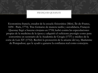 Economista francés, creador de la escuela fisiocrática (Méré, Île-de-France,
1694 - París, 1774). Tras formarse de manera tardía y autodidacta, François
Quesnay llegó a hacerse cirujano en 1718; luchó contra las especulaciones
propias de la medicina de la época y adquirió el suficiente prestigio como para
convertirse en secretario de la Academia de Cirugía (1737) y médico de la
corte de Luis XV (1752). Recibió la protección de la amante del rey, Madamme
de Pompadour, que le ayudó a ganarse la confianza real como consejero.
FRANÇOIS QUESNAY
 