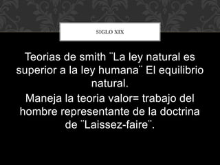 Teorias de smith ¨La ley natural es
superior a la ley humana¨ El equilibrio
natural.
Maneja la teoria valor= trabajo del
hombre representante de la doctrina
de ¨Laissez-faire¨.
SIGLO XIX
 