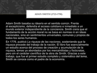 Adam Smith basaba su ideario en el sentido común. Frente
al escepticismo, defendía el acceso cotidiano e inmediato a un
mundo exterior independiente de la conciencia. Smith creía que el
fundamento de la acción moral no se basa en normas ni en ideas
nacionales, sino en sentimientos universales, comunes y propios de
todos los seres humanos.
En 1776, publicó La riqueza de las naciones, sosteniendo que la
riqueza procede del trabajo de la nación. El libro fue esencialmente
un estudio acerca del proceso de creación y acumulación de la
riqueza, temas ya abordados por los mercantilistas y fisiócratas,
pero sin el carácter científico de la obra de Smith. Gracias a este
trabajo, que fue el primer estudio completo y sistemático del tema,
Smith se conoce como el padre de la economía.
ADAN SMITH (1723-1790)
 