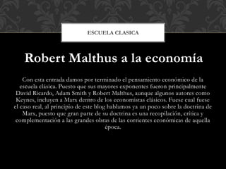 Robert Malthus a la economía
Con esta entrada damos por terminado el pensamiento económico de la
escuela clásica. Puesto que sus mayores exponentes fueron principalmente
David Ricardo, Adam Smith y Robert Malthus, aunque algunos autores como
Keynes, incluyen a Marx dentro de los economistas clásicos. Fuese cual fuese
el caso real, al principio de este blog hablamos ya un poco sobre la doctrina de
Marx, puesto que gran parte de su doctrina es una recopilación, crítica y
complementación a las grandes obras de las corrientes económicas de aquella
época.
ESCUELA CLASICA
 