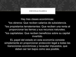 Hay tres clases económicas:
*los obreros: Que reciben salarios de subsistencia.
*los propietarios terratenientes: Que reciben una renta al
proporcionar las tierras y sus recursos naturales.
*los capitalistas: Que reciben beneficios sobre su capital
invertido.
EL papel del estado en esta economía consiste
simplemente en proporcionar protección legal a todas las
transiciones económicas y recaudar impuestos, que
deben ser tan bajos como sea posible.
ESCUELA CLASICA
 