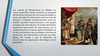Las culturas de Mesoamérica se hallaban en
mayor desarrollo cuando comenzó la conquista
del territorio mexicano por la Corona de España, a
inicios del siglo XVI. Este hecho marcó el inicio de
diversas y múltiples transformaciones entre los
pueblos agrícolas mesoamericanos y los grupos
nómadas del norte del país. El cambio del ámbito
económico formó parte de este proceso, por la
implementación de nuevas reglas articuladas a la
luz del mercantilismo de actividades y técnicas de
producción, del intercambio comercial con otras
partes del mundo y por el desarrollo de
otras formas de organización del trabajo y de la
propiedad
 
