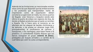 Además de las limitaciones ya mencionadas existían
otras como las que disponían que las embarcaciones
y los productos que transportaban -tanto de
importación como de exportación- debían
someterse a supervisión en Cádiz; los únicos puertos
de llegada eran Veracruz y Acapulco siendo este
último el puerto de enlace con regiones de Asia, de
donde arribaban productos que en parte se remitían
a España. Por si fuera poco el comercio se vio
afectado por los ataques de bandas chichimecas y
de ladrones, o de piratas en ultramar (siglo XVII,
principalmente); la insuficiencia de caminos y
transportes, o los naufragios; para hacer frente a la
piratería y e contrabando España dispuso que sus
barcos navegaran en grupo (sistema de flotas),
protegidos por buques armados y a cambio de lo
cual había que cubrir la cuota correspondiente.
 