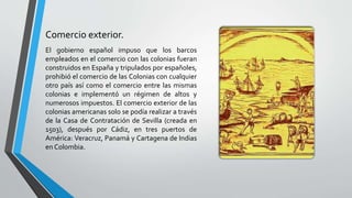 Comercio exterior.
El gobierno español impuso que los barcos
empleados en el comercio con las colonias fueran
construidos en España y tripulados por españoles,
prohibió el comercio de las Colonias con cualquier
otro país así como el comercio entre las mismas
colonias e implementó un régimen de altos y
numerosos impuestos. El comercio exterior de las
colonias americanas solo se podía realizar a través
de la Casa de Contratación de Sevilla (creada en
1503), después por Cádiz, en tres puertos de
América: Veracruz, Panamá y Cartagena de Indias
en Colombia.
 