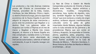 Los productos y las más diversas materias
primas del Oriente se concentraban en
Filipinas, procedían de la India, Ceylan,
Camboya, las islas Molucas, China y Japón,
su destino final era Europa, pero la capacidad
económica de la Nueva España le permitió
adquirir la mayoría de estas mercancías y
pocos eran los productos que llegaban a su
destino final. Los galeones salían de
Acapulco con rumbo a Filipinas en el mes de
marzo y llegaban a Manila tres meses
después, el retorno a la Nueva España era
más complicado y tardaba entre 7 y 8 meses
porque el barco venía abarrotado de
mercancías autorizadas y además el habitual
contrabando, lo que le impedía navegar con
rapidez.
La Nao de China o Galeón de Manila
transportaba productos de Oriente a Nueva
España eran: “sedas, objetos artísticos y
decorativos, muebles, marqueterías,
porcelanas, loza, tejidos de algodón, cera,
oro, también llegaban las famosas “indias
chinas” que eran esclavos y criados de origen
asiático, arribaron algunas manifestaciones
culturales como la pelea de gallos
importados desde Malasia, algunas bebidas
como la tuba extraída de las palmeras y de
procedencias filipina que aún existe en
Colima y Acapulco. Se exportaba al Oriente:
plomo, papelería, plata, jerguetas, vino,
vinagre, cacao, maíz, fríjol, oro en lingotes,
pesos fuertes acuñados en la Casa de
Moneda de México...” (Romero Giordano, C.
Breve historia de la Nao de Manila en México
en el tiempo... .16-17)
 