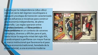 La lucha por la independencia (1810-1821)
marcó el cierre del régimen novohispano e
inauguró una etapa de transición caracterizado
por los esfuerzos e iniciativas para construir
una economía independiente, de pleno
desarrollo. Las reglas operaron entre
el proteccionismo y el librecambio o
librecambismo en un contexto de vaivenes
complejos, diversos y difíciles para el país,
hasta iniciar la segunda mitad del siglo XIX,
cuando empezó a perfilarse con mayor fuerza
el marco institucional que favorecería el paso
de una economía tradicional, heredada de la
etapa colonial, a una economía moderna
 