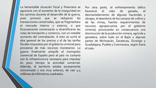 La lamentable situación fiscal y financiera se
agravaría con el aumento de la inseguridad en
los caminos durante el desarrollo de la guerra,
pues provocó que se redujeran las
transacciones comerciales, que se fragmentara
el mercado interno y externo, o que
forzosamente comenzaran a diversificarse las
rutas de transporte y comercio, con un notable
aumento del contrabando. A esto se sumó el
alza general de los precios y el de las tarifas
fiscales impuestas por el gobierno virreinal para
proveerse de más recursos monetarios. La
guerra finalmente aniquiló el monopolio
comercial de España pero el país no contaría
con la infraestructura necesaria para impulsar
en poco tiempo la actividad comercial.
Además, el territorio estaba escasamente
comunicado y era muy extenso, de casi 4.5
millones de kilómetros cuadrados.
Por otra parte, el enfrentamiento bélico
favoreció el robo de ganado, el
desmantelamiento de algunas haciendas y
obrajes, el abandono de los campos de cultivo y
de las minas, fuertes requerimientos de
recursos agropecuarios por el gobierno
virreinal, provocando en consecuencia una
disminución de la producción minera, agrícola y
ganadera, sobre todo en el Bajío y algunas
partes de Michoacán, Zacatecas, Durango y
Guadalajara, Puebla y Cuernavaca, según fuera
el caso.
 