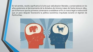 En tal sentido, resulta significativa la lucha que radicalizaron liberales y conservadores en los
años posteriores al derrocamiento de la dictadura de Antonio López de Santa Anna en 1855,
por la forma en que los primeros comenzaron a establecer al fin un marco legal e institucional
que un poco después favorecería la política económica impulsada durante el régimen de
Porfirio Díaz.
 
