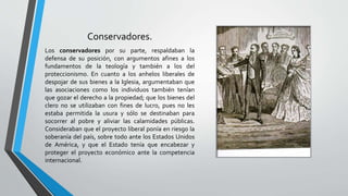 Conservadores.
Los conservadores por su parte, respaldaban la
defensa de su posición, con argumentos afines a los
fundamentos de la teología y también a los del
proteccionismo. En cuanto a los anhelos liberales de
despojar de sus bienes a la Iglesia, argumentaban que
las asociaciones como los individuos también tenían
que gozar el derecho a la propiedad; que los bienes del
clero no se utilizaban con fines de lucro, pues no les
estaba permitida la usura y sólo se destinaban para
socorrer al pobre y aliviar las calamidades públicas.
Consideraban que el proyecto liberal ponía en riesgo la
soberanía del país, sobre todo ante los Estados Unidos
de América, y que el Estado tenía que encabezar y
proteger el proyecto económico ante la competencia
internacional.
 