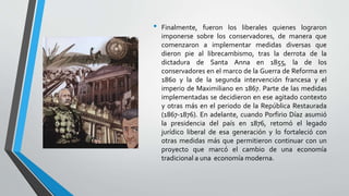 • Finalmente, fueron los liberales quienes lograron
imponerse sobre los conservadores, de manera que
comenzaron a implementar medidas diversas que
dieron pie al librecambismo, tras la derrota de la
dictadura de Santa Anna en 1855, la de los
conservadores en el marco de la Guerra de Reforma en
1860 y la de la segunda intervención francesa y el
imperio de Maximiliano en 1867. Parte de las medidas
implementadas se decidieron en ese agitado contexto
y otras más en el periodo de la República Restaurada
(1867-1876). En adelante, cuando Porfirio Díaz asumió
la presidencia del país en 1876, retomó el legado
jurídico liberal de esa generación y lo fortaleció con
otras medidas más que permitieron continuar con un
proyecto que marcó el cambio de una economía
tradicional a una economía moderna.
 